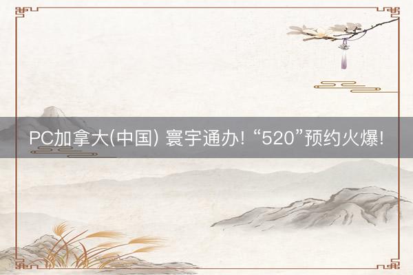PC加拿大(中国) 寰宇通办! “520”预约火爆!