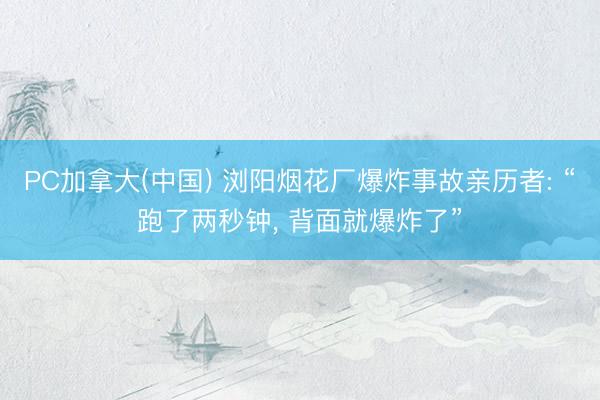 PC加拿大(中国) 浏阳烟花厂爆炸事故亲历者: “跑了两秒钟， 背面就爆炸了”