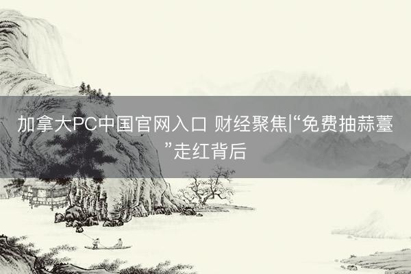 加拿大PC中国官网入口 财经聚焦|“免费抽蒜薹”走红背后