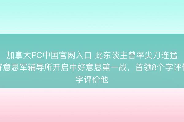 加拿大PC中国官网入口 此东谈主曾率尖刀连猛插好意思军辅导所开启中好意思第一战，首领8个字评价他