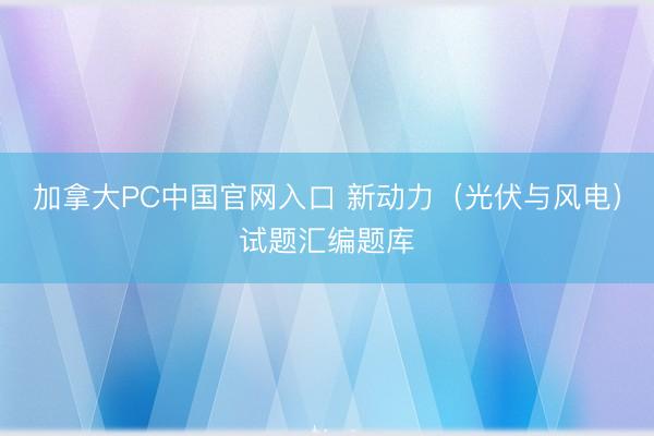 加拿大PC中国官网入口 新动力(光伏与风电)试题汇编题库