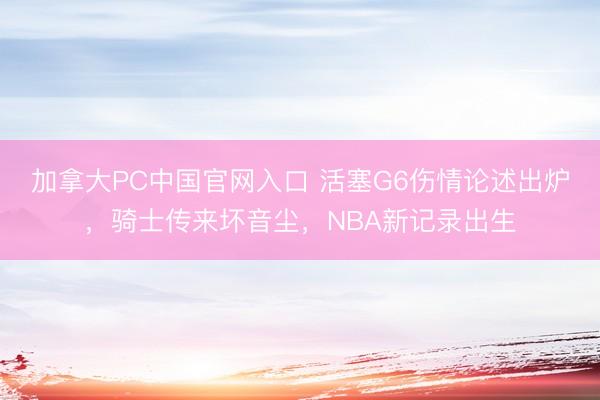加拿大PC中国官网入口 活塞G6伤情论述出炉，骑士传来坏音尘，NBA新记录出生