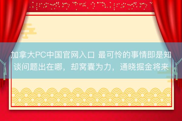 加拿大PC中国官网入口 最可怜的事情即是知谈问题出在哪，却窝囊为力，通晓掘金将来