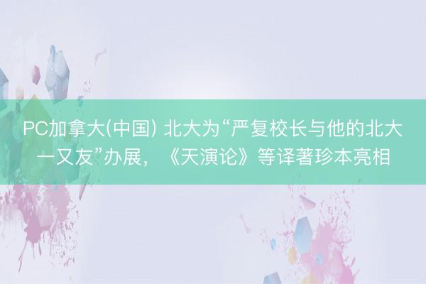 PC加拿大(中国) 北大为“严复校长与他的北大一又友”办展，《天演论》等译著珍本亮相