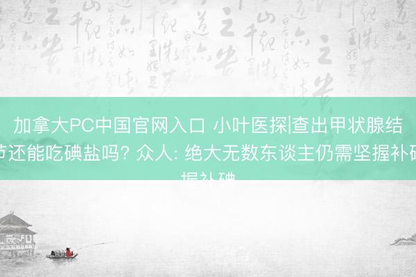 加拿大PC中国官网入口 小叶医探|查出甲状腺结节还能吃碘盐吗? 众人: 绝大无数东谈主仍需坚握补碘