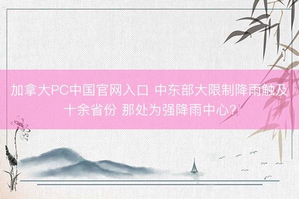 加拿大PC中国官网入口 中东部大限制降雨触及十余省份 那处为强降雨中心?