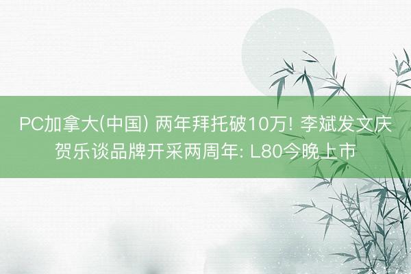 PC加拿大(中国) 两年拜托破10万! 李斌发文庆贺乐谈品牌开采两周年: L80今晚上市