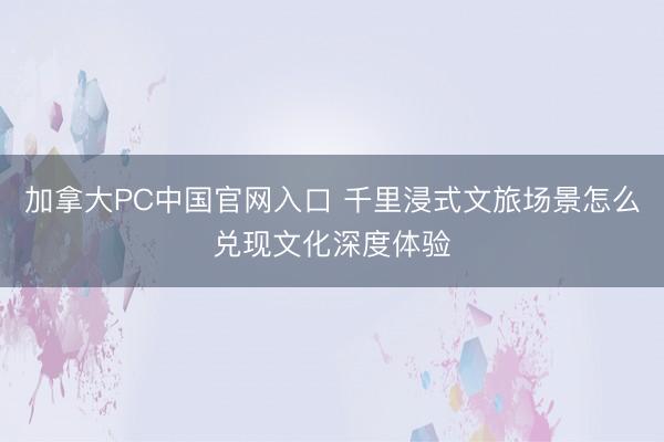 加拿大PC中国官网入口 千里浸式文旅场景怎么兑现文化深度体验