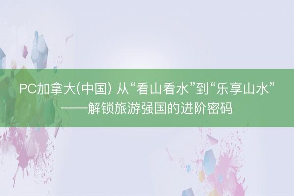 PC加拿大(中国) 从“看山看水”到“乐享山水”——解锁旅游强国的进阶密码