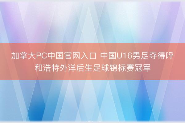 加拿大PC中国官网入口 中国U16男足夺得呼和浩特外洋后生足球锦标赛冠军