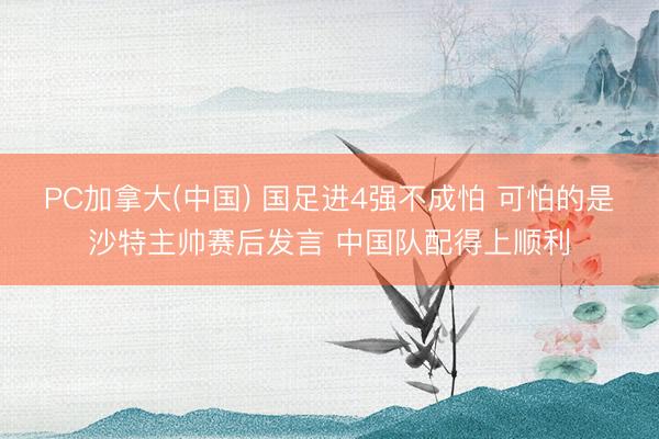 PC加拿大(中国) 国足进4强不成怕 可怕的是沙特主帅赛后发言 中国队配得上顺利