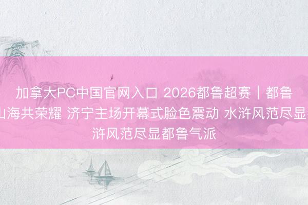 加拿大PC中国官网入口 2026都鲁超赛｜都鲁青未了 山海共荣耀 济宁主场开幕式脸色震动 水浒风范尽显都鲁气派