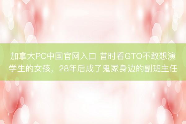 加拿大PC中国官网入口 昔时看GTO不敢想演学生的女孩，28年后成了鬼冢身边的副班主任