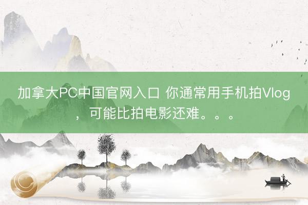 加拿大PC中国官网入口 你通常用手机拍Vlog，可能比拍电影还难。。。