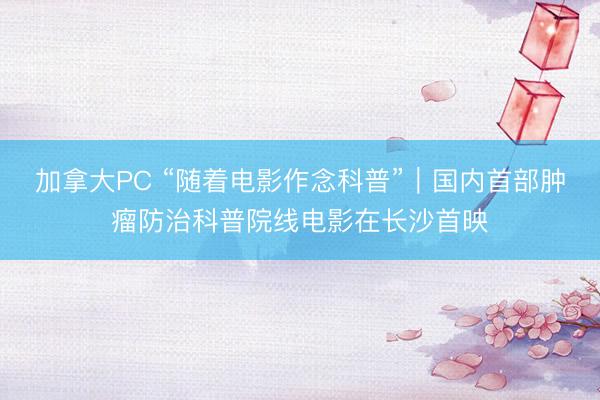 加拿大PC “随着电影作念科普”|国内首部肿瘤防治科普院线电影在长沙首映