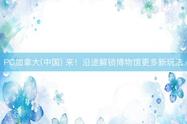 PC加拿大(中国) 来!沿途解锁博物馆更多新玩法