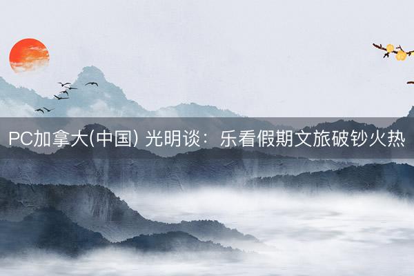 PC加拿大(中国) 光明谈：乐看假期文旅破钞火热