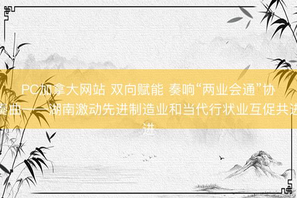PC加拿大网站 双向赋能 奏响“两业会通”协奏曲——湖南激动先进制造业和当代行状业互促共进