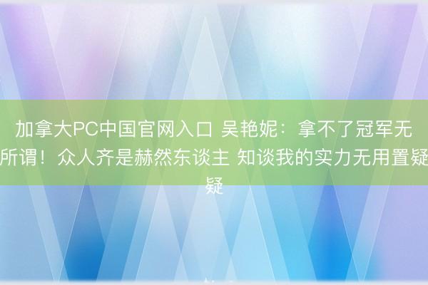 加拿大PC中国官网入口 吴艳妮：拿不了冠军无所谓！众人齐是赫然东谈主 知谈我的实力无用置疑