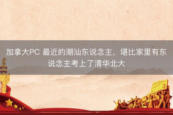 加拿大PC 最近的潮汕东说念主，堪比家里有东说念主考上了清华北大