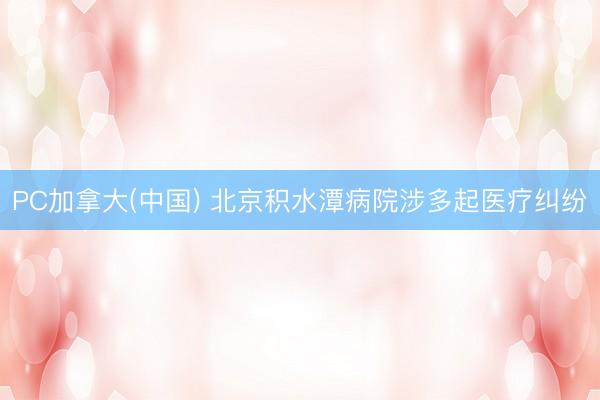 PC加拿大(中国) 北京积水潭病院涉多起医疗纠纷