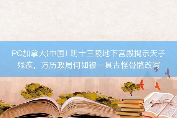 PC加拿大(中国) 明十三陵地下宫殿揭示天子残疾,万历政局何如被一具古怪骨骼改写