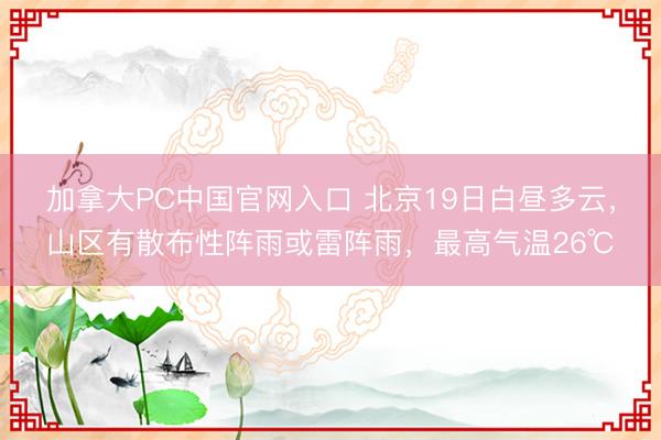 加拿大PC中国官网入口 北京19日白昼多云，山区有散布性阵雨或雷阵雨，最高气温26℃