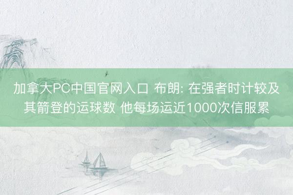 加拿大PC中国官网入口 布朗: 在强者时计较及其箭登的运球数 他每场运近1000次信服累