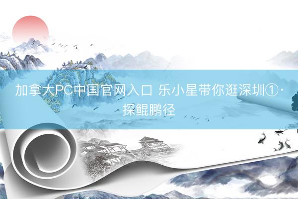 加拿大PC中国官网入口 乐小星带你逛深圳①·探鲲鹏径