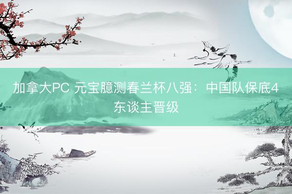 加拿大PC 元宝臆测春兰杯八强：中国队保底4东谈主晋级