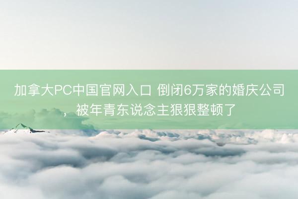 加拿大PC中国官网入口 倒闭6万家的婚庆公司，被年青东说念主狠狠整顿了