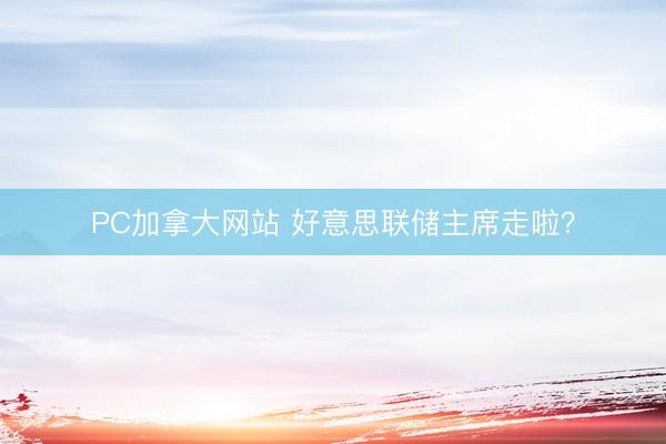 PC加拿大网站 好意思联储主席走啦？