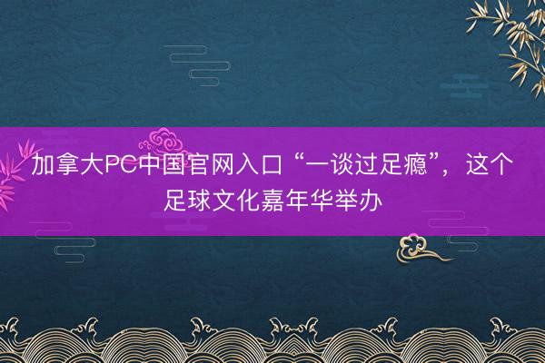 加拿大PC中国官网入口 “一谈过足瘾”，这个足球文化嘉年华举办