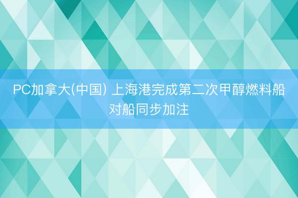 PC加拿大(中国) 上海港完成第二次甲醇燃料船对船同步加注