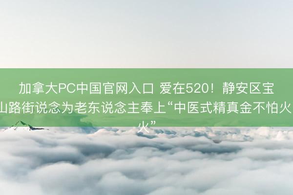 加拿大PC中国官网入口 爱在520!静安区宝山路街说念为老东说念主奉上“中医式精真金不怕火”