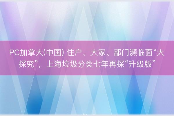PC加拿大(中国) 住户、大家、部门濒临面“大探究”，上海垃圾分类七年再探“升级版”