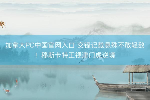 加拿大PC中国官网入口 交锋记载悬殊不敢轻敌!穆斯卡特正视津门虎逆境