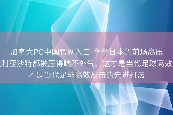 加拿大PC中国官网入口 学学日本的前场高压围抢计谋，澳大利亚沙特都被压得喘不外气，这才是当代足球高效反击的先进打法