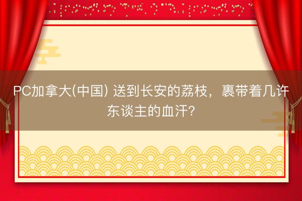PC加拿大(中国) 送到长安的荔枝，裹带着几许东谈主的血汗？