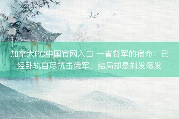 加拿大PC中国官网入口 一省督军的宿命：已经卧轨自尽抗击俄军，结局却是剃发落发