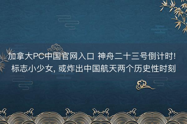 加拿大PC中国官网入口 神舟二十三号倒计时! 标志小少女， 或炸出中国航天两个历史性时刻