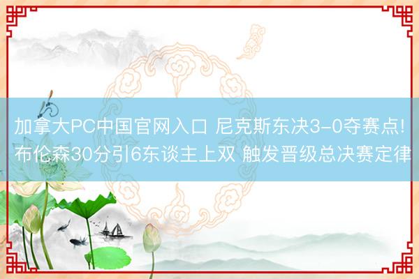 加拿大PC中国官网入口 尼克斯东决3-0夺赛点! 布伦森30分引6东谈主上双 触发晋级总决赛定律