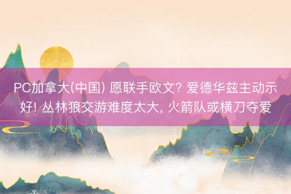 PC加拿大(中国) 愿联手欧文? 爱德华兹主动示好! 丛林狼交游难度太大， 火箭队或横刀夺爱