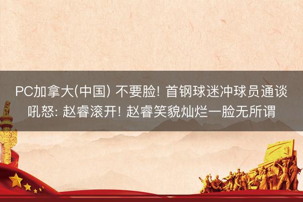 PC加拿大(中国) 不要脸! 首钢球迷冲球员通谈吼怒: 赵睿滚开! 赵睿笑貌灿烂一脸无所谓