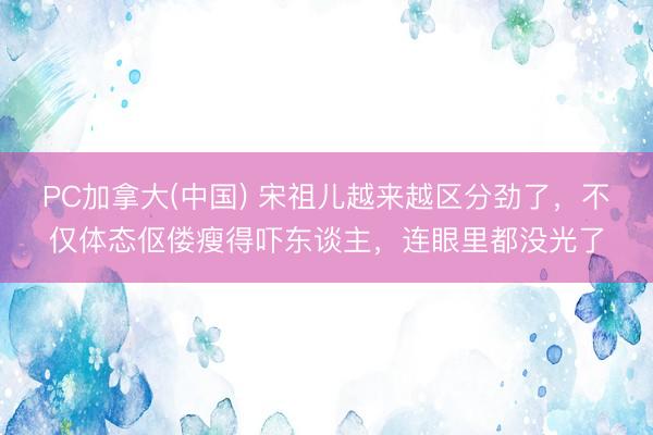 PC加拿大(中国) 宋祖儿越来越区分劲了，不仅体态伛偻瘦得吓东谈主，连眼里都没光了
