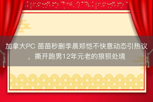 加拿大PC 苗苗秒删李晨郑恺不快意动态引热议，撕开跑男12年元老的狼狈处境