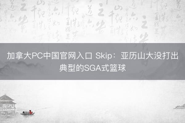 加拿大PC中国官网入口 Skip：亚历山大没打出典型的SGA式篮球