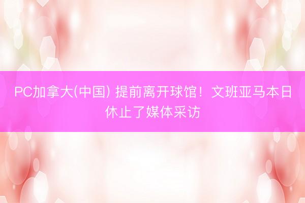 PC加拿大(中国) 提前离开球馆！文班亚马本日休止了媒体采访