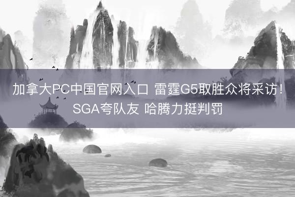 加拿大PC中国官网入口 雷霆G5取胜众将采访！SGA夸队友 哈腾力挺判罚