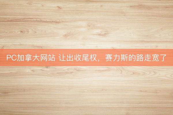 PC加拿大网站 让出收尾权，赛力斯的路走宽了